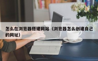 汉中怎么在浏览器搭建网站（浏览器怎么创建自己的网址）