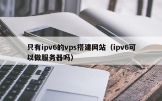 汉中只有ipv6的vps搭建网站（ipv6可以做服务器吗）